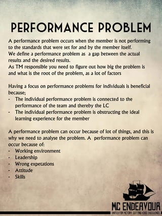 Performance problem
A performance problem occurs when the member is not performing
to the standards that were set for and by the member itself.
We define a performance problem as a gap between the actual
results and the desired results.
As TM responsible you need to figure out how big the problem is
and what is the root of the problem, as a lot of factors
Having a focus on performance problems for individuals is beneficial
because;
- The individual performance problem is connected to the
performance of the team and thereby the LC
- The individual performance problem is obstructing the ideal
learning experience for the member
A performance problem can occur because of lot of things, and this is
why we need to analyse the problem. A performance problem can
occur because of:
- Working environment
- Leadership
- Wrong expetations
- Attitude
- Skills
 
