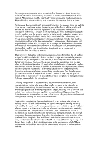 the management ensure that it can be evaluated for its success. Aside from being
clear-cut, objectives must carefully encompass in words - the intent to which it was
framed. At the onset, it must be clear, highly motivational, and purely intent-driven.
These objectives must specifically zero in on what the company aims to achieve.

Performance dimensions identify actions and behaviors for success. Knowing well the
behavior and coordinated actions that employees will utilize to achieve results and
perform his daily work routine is equivalent to the success and contributor to
satisfactory end results. Though it is not imperative, the focus that the employer puts
in understanding how the workers go about with their daily tasks often leads to more
than satisfactory organizational results. An example would be collaborating on a
project among departments requires weekly accomplishment reports, then involved
employees would know that developing cohesive interpersonal relationships as well
as guided expectations from colleagues are to be expected. Performance dimensions
would rely on which behaviors contributed in achieving the task, time management,
liaising ability and forging ties with other departments are to be assessed in
determining how the objective was met.

There are ways that define performance dimensions, these depend on the job and the
array of set skills and behaviors that an employee brings with him to fully grasp the
breadth of the job description. Often than not, it is clustered into broad terms that
define work roles and functions. These must answer the question on how one acts
when he/she attains a favorable job result, what set of characteristics does he employ,
and how is it relevant for others to emulate. It varies from one organization to another,
an airline company would have a different set of dimensions and parameters to
determine customer satisfaction compared to a manufacturing firm that churns out
goods for distribution to suppliers and vendors. Though it may vary, the general
notion is that it must subscribe to a set of ideals that is acceptable to management and
followed acceptingly by the subordinate.

Defining competencies is a contributor to the performance dimensions, these
characteristic set enlists what able-bodied employees ought to have in order to
function well in attaining the dimensions that were set forth. It may range from
preparing a spreadsheet, planning out year-end targets, knowing how to network with
industry movers to as simple as capability in manipulating office machines. The
desired competencies contribute on how evaluation can take place in the attainment of
these goals as aided by the performance dimensions.

Expectations must be clear from the beginning, it is advised that it be printed in
writing, so that it is well understood by all, agreed upon by the majority and fully
embraced by the members. As a manager, one must know what it is expected of her,
who are tapped to achieve these results and what are ways she can use to maximize
the potential of staff assigned to the department. Observation and the feedback
mechanism are crucial elements in the performance management cycle. It is through
observation that the organization determines the mistakes and positive actions it had
produced it the first place. How would one know that the communication system
using electronic mail is effective if it had not been observed to limit paper usage and
deliver faster results in delivering the message to the company as a whole? These
observations are listed and discussed for improvement measures to be initiated and
applied.
 