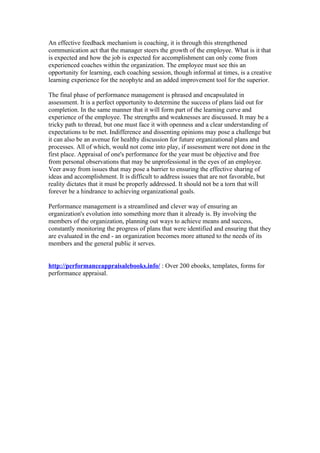 An effective feedback mechanism is coaching, it is through this strengthened
communication act that the manager steers the growth of the employee. What is it that
is expected and how the job is expected for accomplishment can only come from
experienced coaches within the organization. The employee must see this an
opportunity for learning, each coaching session, though informal at times, is a creative
learning experience for the neophyte and an added improvement tool for the superior.

The final phase of performance management is phrased and encapsulated in
assessment. It is a perfect opportunity to determine the success of plans laid out for
completion. In the same manner that it will form part of the learning curve and
experience of the employee. The strengths and weaknesses are discussed. It may be a
tricky path to thread, but one must face it with openness and a clear understanding of
expectations to be met. Indifference and dissenting opinions may pose a challenge but
it can also be an avenue for healthy discussion for future organizational plans and
processes. All of which, would not come into play, if assessment were not done in the
first place. Appraisal of one's performance for the year must be objective and free
from personal observations that may be unprofessional in the eyes of an employee.
Veer away from issues that may pose a barrier to ensuring the effective sharing of
ideas and accomplishment. It is difficult to address issues that are not favorable, but
reality dictates that it must be properly addressed. It should not be a torn that will
forever be a hindrance to achieving organizational goals.

Performance management is a streamlined and clever way of ensuring an
organization's evolution into something more than it already is. By involving the
members of the organization, planning out ways to achieve means and success,
constantly monitoring the progress of plans that were identified and ensuring that they
are evaluated in the end - an organization becomes more attuned to the needs of its
members and the general public it serves.


http://performanceappraisalebooks.info/ : Over 200 ebooks, templates, forms for
performance appraisal.
 