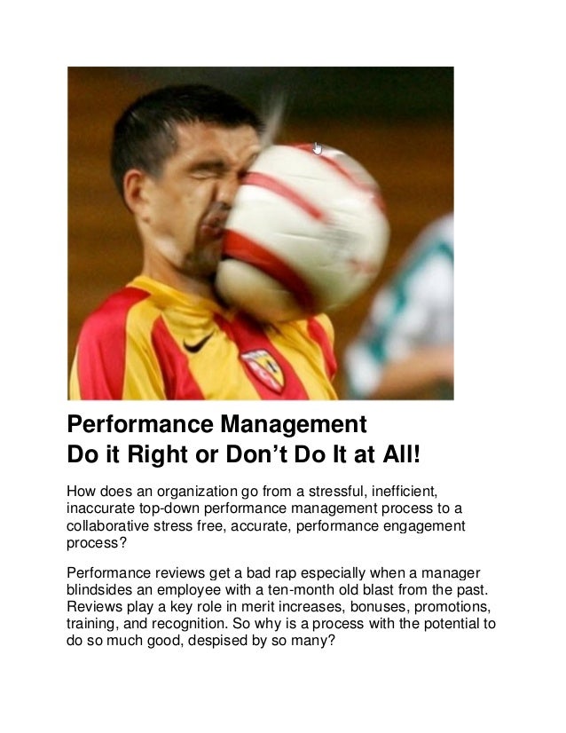 Performance Management
Do it Right or Don’t Do It at All!
How does an organization go from a stressful, inefficient,
inaccurate top-down performance management process to a
collaborative stress free, accurate, performance engagement
process?
Performance reviews get a bad rap especially when a manager
blindsides an employee with a ten-month old blast from the past.
Reviews play a key role in merit increases, bonuses, promotions,
training, and recognition. So why is a process with the potential to
do so much good, despised by so many?
 