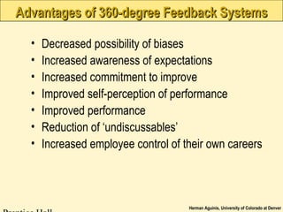 Herman Aguinis, University of Colorado at Denver
Advantages of 360-degree Feedback SystemsAdvantages of 360-degree Feedback Systems
• Decreased possibility of biases
• Increased awareness of expectations
• Increased commitment to improve
• Improved self-perception of performance
• Improved performance
• Reduction of ‘undiscussables’
• Increased employee control of their own careers
 
