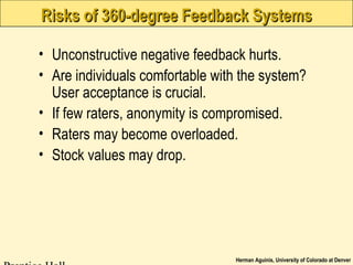 Herman Aguinis, University of Colorado at Denver
Risks of 360-degree Feedback SystemsRisks of 360-degree Feedback Systems
• Unconstructive negative feedback hurts.
• Are individuals comfortable with the system?
User acceptance is crucial.
• If few raters, anonymity is compromised.
• Raters may become overloaded.
• Stock values may drop.
 