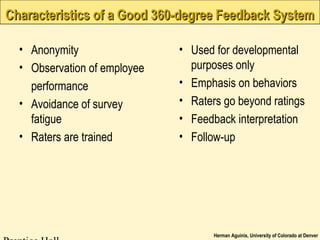 Herman Aguinis, University of Colorado at Denver
Characteristics of a Good 360-degree Feedback SystemCharacteristics of a Good 360-degree Feedback System
• Anonymity
• Observation of employee
performance
• Avoidance of survey
fatigue
• Raters are trained
• Used for developmental
purposes only
• Emphasis on behaviors
• Raters go beyond ratings
• Feedback interpretation
• Follow-up
 