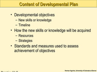 Herman Aguinis, University of Colorado at Denver
Content of Developmental PlanContent of Developmental Plan
• Developmental objectives
– New skills or knowledge
– Timeline
• How the new skills or knowledge will be acquired
– Resources
– Strategies
• Standards and measures used to assess
achievement of objectives
 