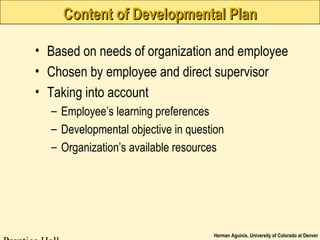 Herman Aguinis, University of Colorado at Denver
Content of Developmental PlanContent of Developmental Plan
• Based on needs of organization and employee
• Chosen by employee and direct supervisor
• Taking into account
– Employee’s learning preferences
– Developmental objective in question
– Organization’s available resources
 