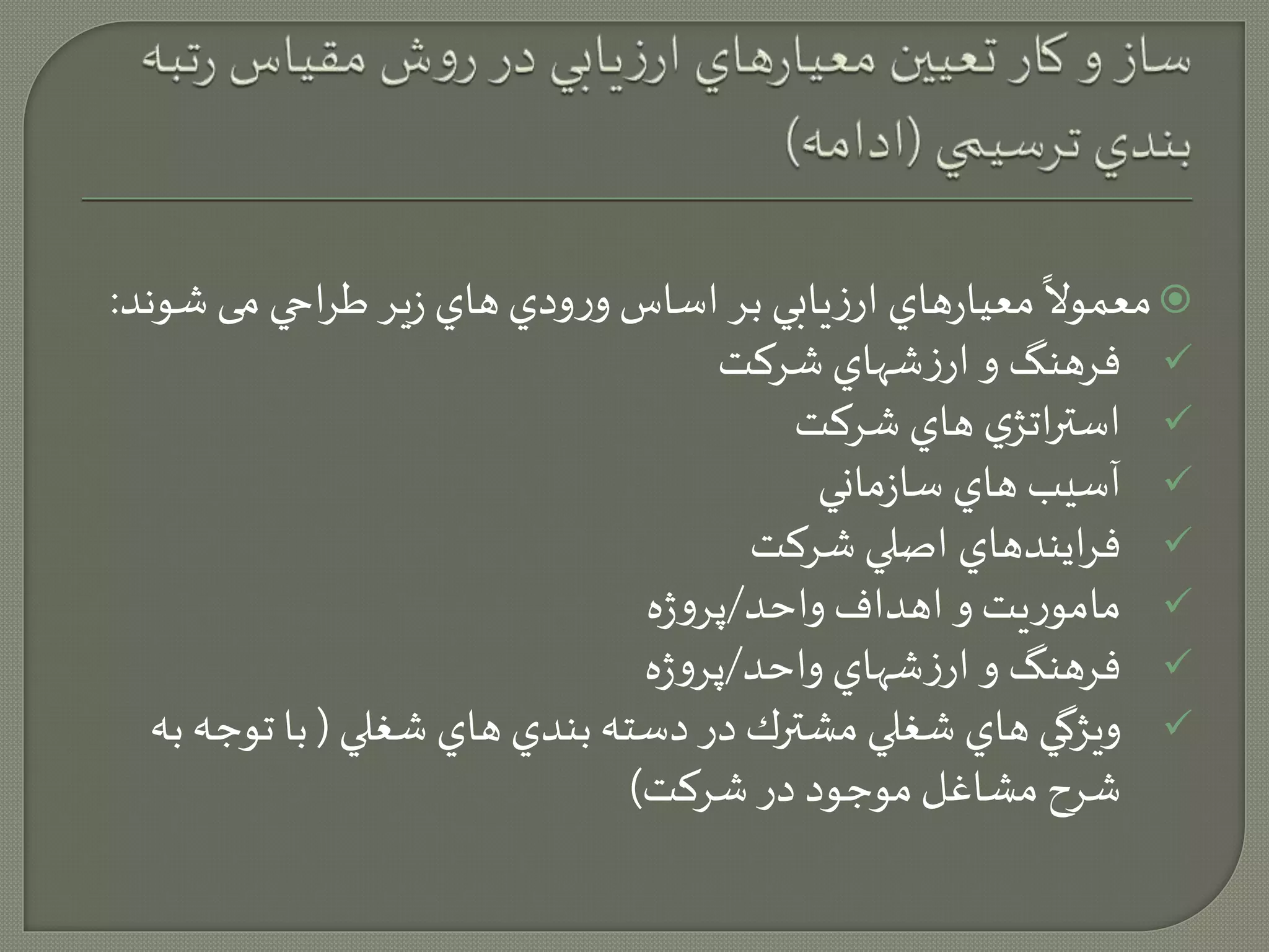ً 
معيارهاي ارزيابي بر اساس ورودي هاي زير طراحي می ش و  
معمولا ند: 
فرهنگ و ارزشهاي شركت  
استراتژي هاي شركت  
آسيب هاي سازماني  
فرايندهاي اصلي شركت  
ماموريت و اهداف واحد/پروژه  
فرهنگ و ارزشهاي واحد/پروژه  
ويژگي هاي شغلي مشترك در دسته بندي هاي شغلي ) با توجه به  
شرح مشاغل موجود در شركت( 
 
