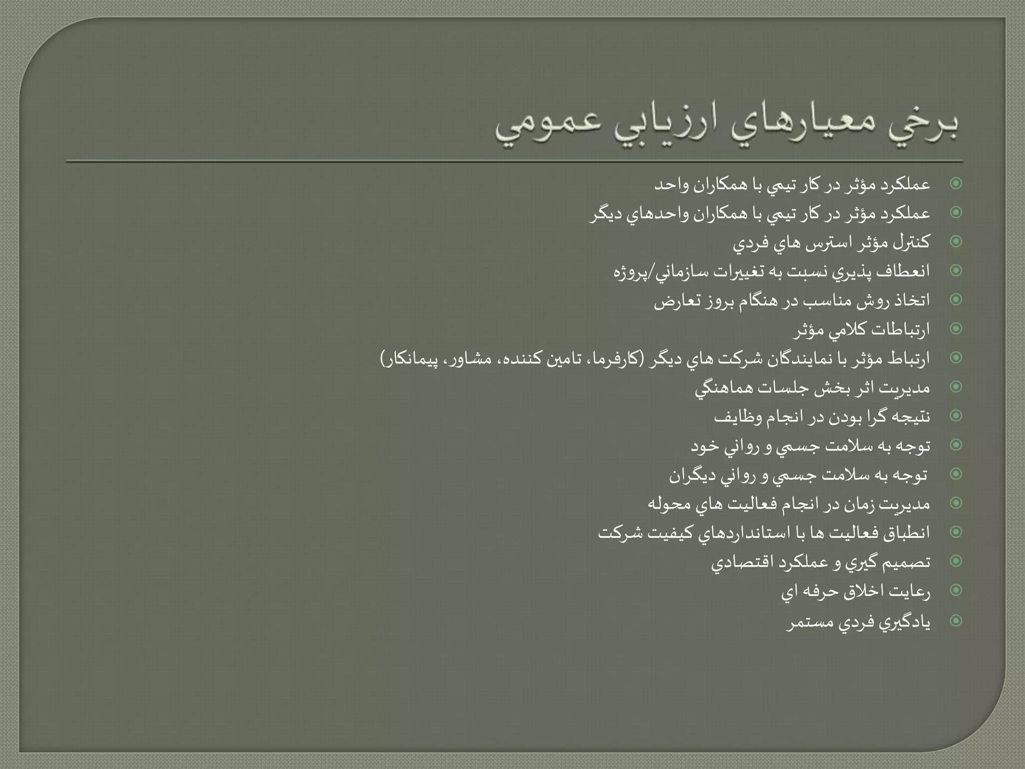 عملكرد مؤثر در كار تيمي با همكاران واحد  
عملكرد مؤثر در كار تيمي با همكاران واحدهاي ديگر  
كنترل مؤثر استرس هاي فردي  
انعطاف پذيري نسبت به تغييرات سازماني/پروژه  
اتخاذ روش مناسب در هنگام بروز تعارض  
ارتباطات كلامي مؤثر  
ارتباط مؤثر با نمايندگان شركت هاي ديگر )كارفرما، تامين كننده، مشاور، پيمانكار(  
مديريت اثر بخش جلسات هماهنگي  
نتيجه گرا بودن در انجام وظايف  
توجه به سلامت جسمي و رواني خود  
توجه به سلامت جسمي و رواني ديگران  
مديريت زمان در انجام فعاليت هاي محوله  
انطباق فعاليت ها با استانداردهاي كيفيت شركت  
تصميم گيري و عملكرد اقتصادي  
رعايت اخلاق حرفه اي  
يادگيري فردي مستمر  
 