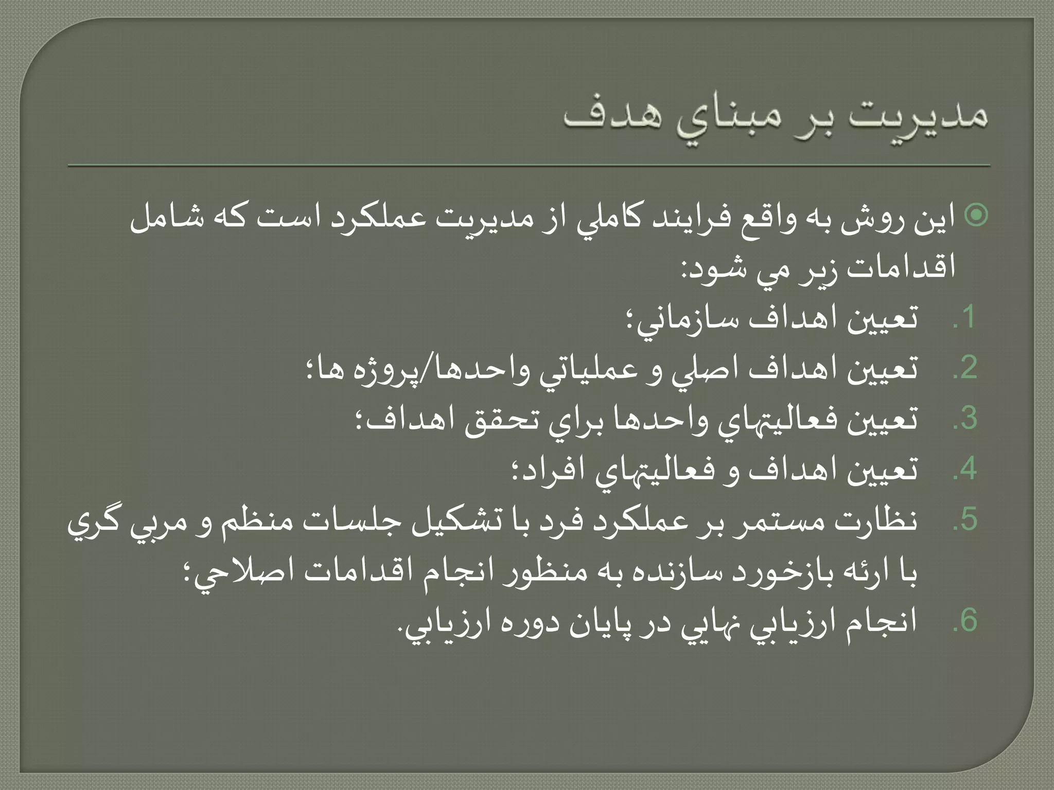 اين روش به واقع فرايند كاملي از مديريت عملكرد است كه شامل  
اقدامات زير مي شود: 
1. تعيين اهداف سازماني؛ 
2. تعيين اهداف اصلي و عملياتي واحدها/پروژه ها؛ 
3. تعيين فعاليتهاي واحدها براي تحقق اهداف؛ 
4. تعيين اهداف و فعاليتهاي افراد؛ 
5. نظارت مستمر بر عملكرد فرد با تشكيل جلسات منظم و م ربي گري 
با ارئه بازخورد سازنده به منظور انجام اقدامات اصلاحي؛ 
6. انجام ارزيابي نهايي در پايان دوره ارزيابي. 
 