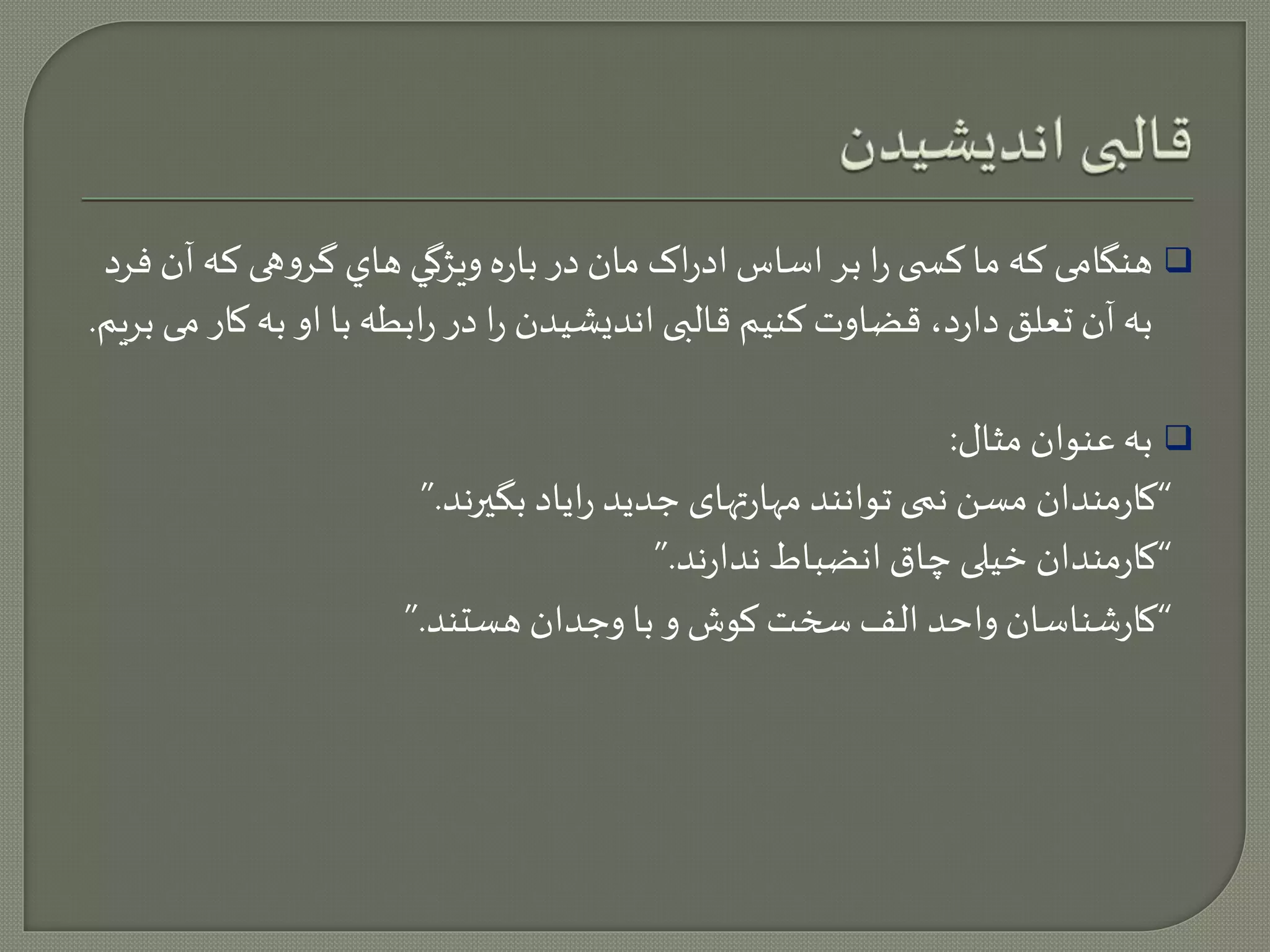 هنگامی که ما کس ی را بر اساس ادراک مان در باره ويژگي هاي گروهی که آن فرد  
به آن تعلق دارد، قضاوت کنيم قالبی انديشيدن را در رابطه با او به کار می بريم. 
به عنوان مثال:  
“کارمندان مسن نمی توانند مهارتهای جديد راياد بگيرند.” 
“کارمندان خيلی چاق انضباط ندارند.” 
“کارشناسان واحد الف سخت کوش و با وجدان هستند.” 
 