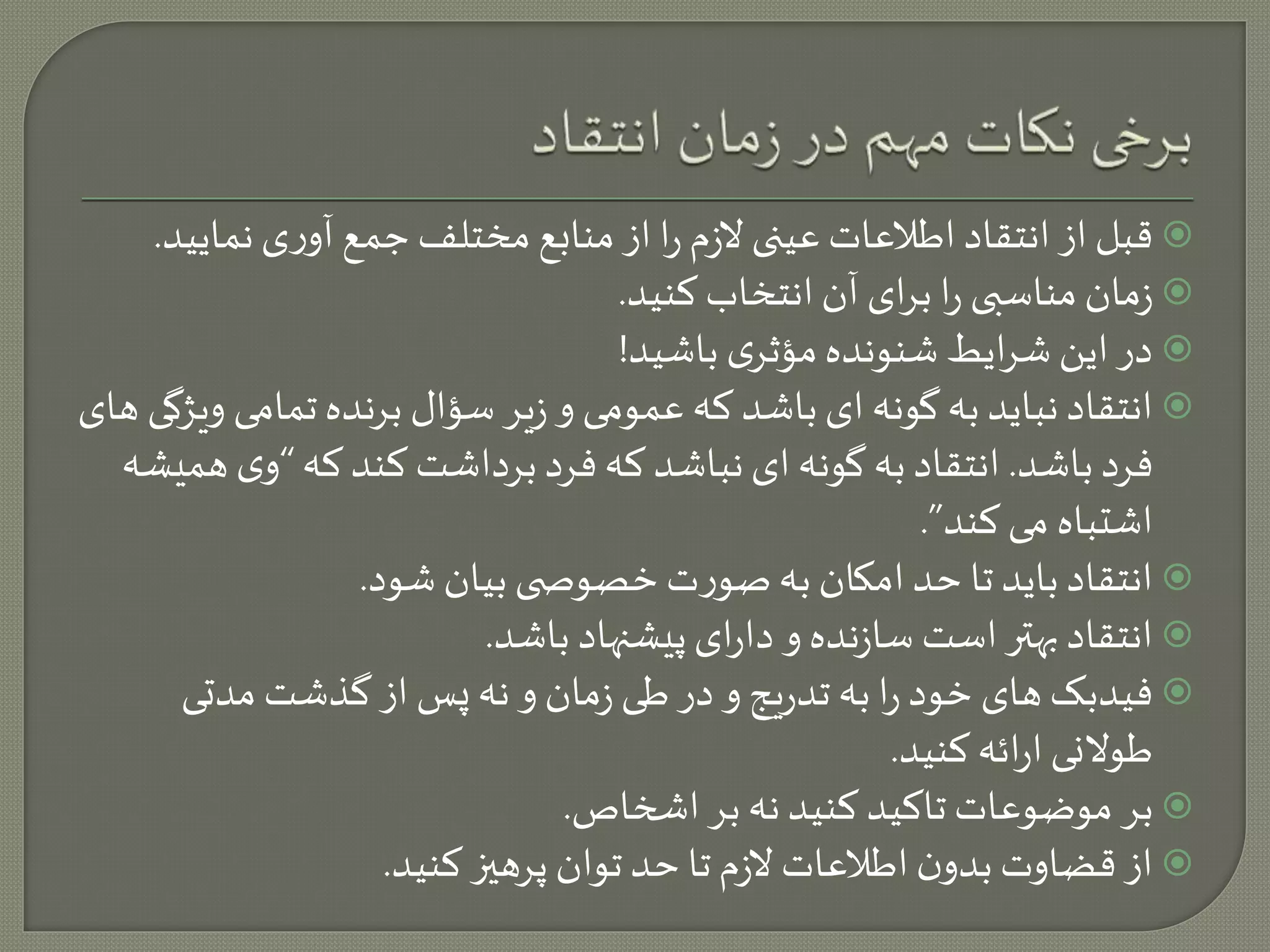 قبل از انتقاد اطلاعات عینی لازم را از منابع مختلف جمع آوری نمایید.  
زمان مناسبی را برای آن انتخاب کنید.  
در این شرایط شنونده مؤثری باشید!  
انتقاد نباید به گونه ای باشد که عمومی و زیر سؤال برنده تمامی ویژگی های  
فرد باشد. انتقاد به گونه ای نباشد که فرد برداشت کند که “وی همیشه 
اشتباه می کند”. 
انتقاد باید تا حد امکان به صورت خصوص ی بیان شود.  
انتقاد بهتر است سازنده و دارای پیشنهاد باشد.  
فیدبک های خود را به تدریج و در طی زمان و نه پس از گذشت مدتی  
طولانی ارائه کنید. 
بر موضوعات تاکید کنید نه بر اشخاص.  
از قضاوت بدون اطلاعات لازم تا حد توان پرهيز کنید.  
 