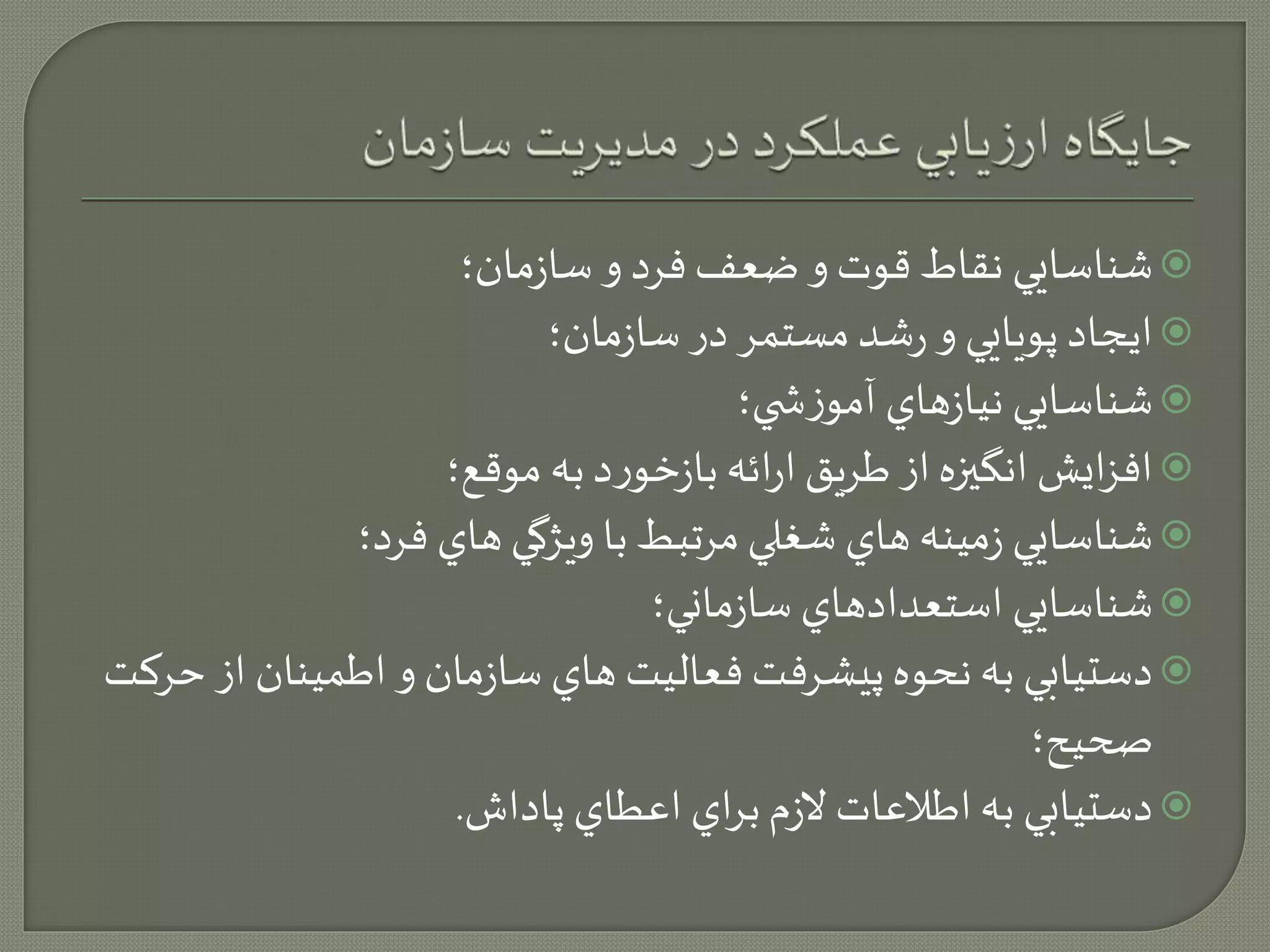 شناسايي نقاط قوت و ضعف فرد و سازمان؛  
ايجاد پويايي و رشد مستمر در سازمان؛  
شناسايي نيازهاي آموزش ي؛  
افزايش انگيزه از طريق ارائه بازخورد به موقع؛  
شناسايي زمينه هاي شغلي مرتبط با ويژگي هاي فرد؛  
شناسايي استعدادهاي سازماني؛  
دستيابي به نحوه پيشرفت فعاليت هاي سازمان و اطمينان از حركت  
صحيح؛ 
دستيابي به اطلاعات لازم براي اعطاي پاداش.  
 
