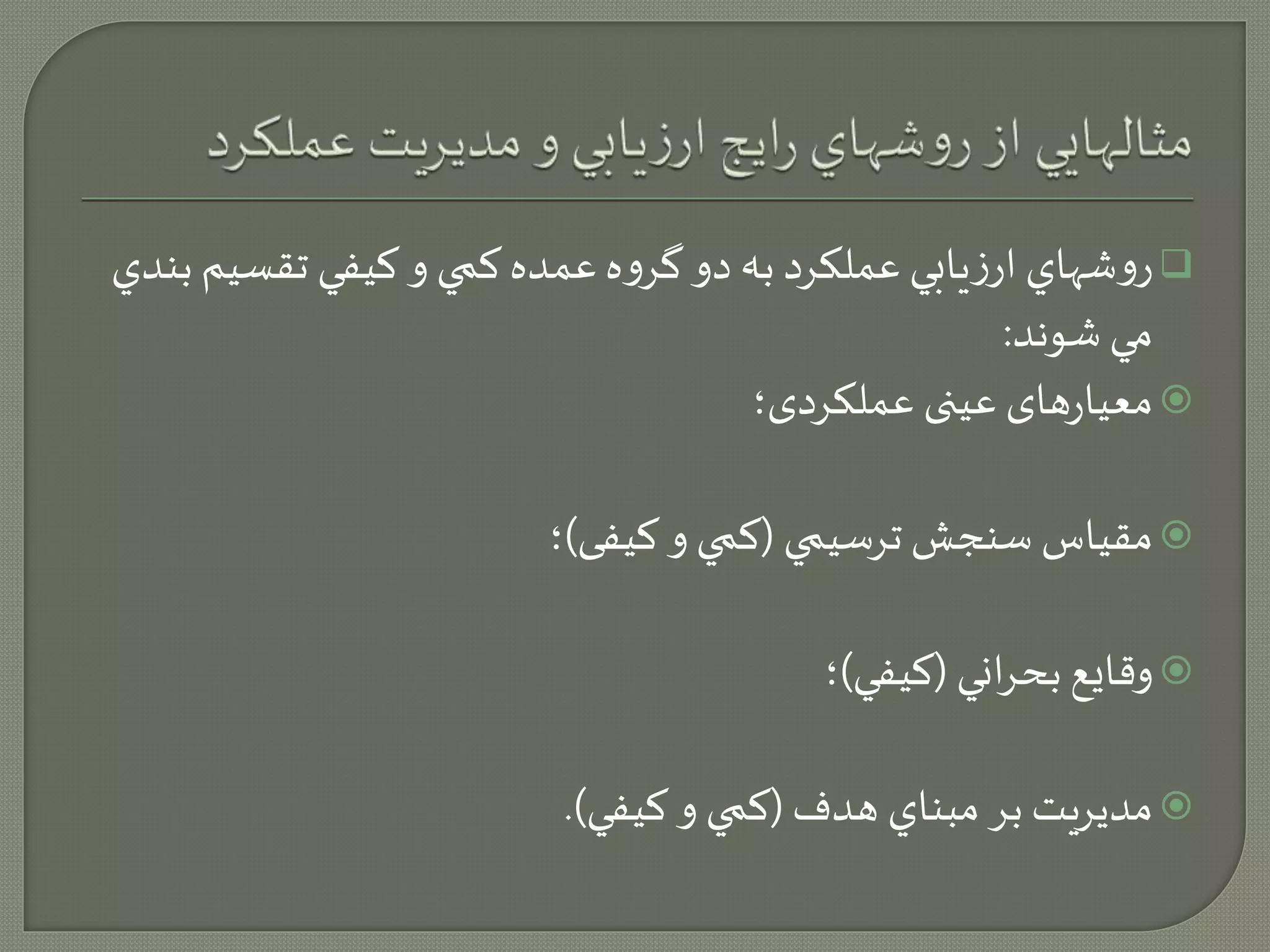 روشهاي ارزيابي عملكرد به دو گروه عمده كمي و كيفي تقسيم بندي  
مي شوند: 
معیارهای عینی عملکردی؛  
مقياس سنجش ترسيمي )كمي و کیفی(؛  
وقايع بحراني )كيفي(؛  
مديريت بر مبناي هدف )كمي و كيفي(.  
 