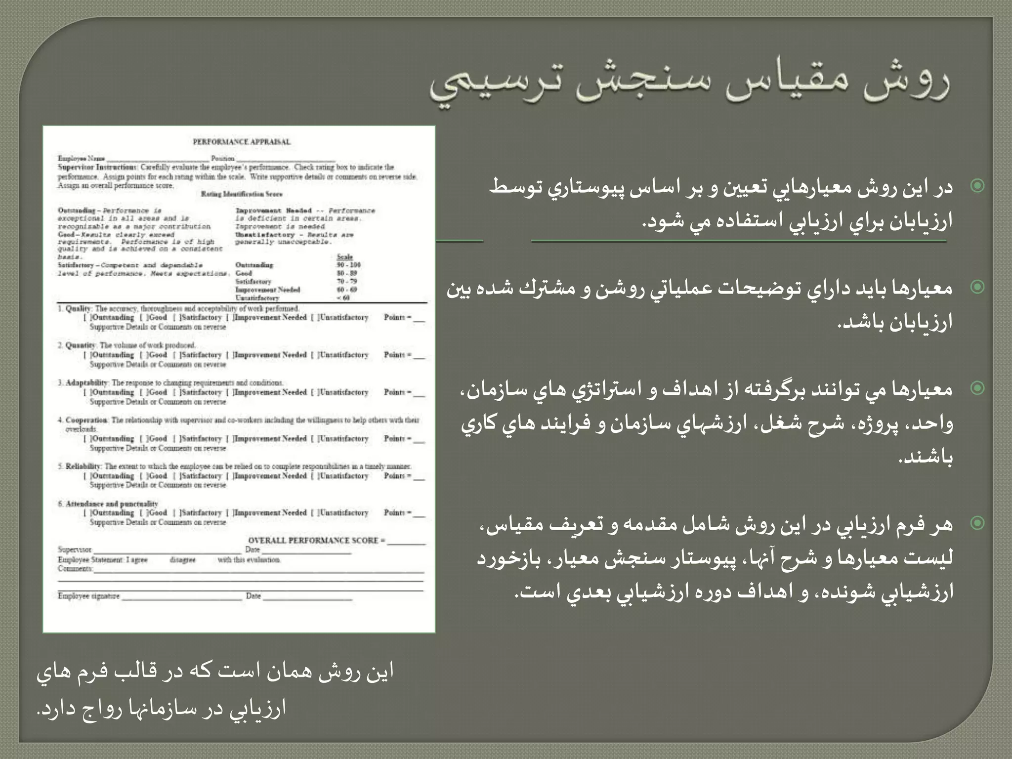 اين روش همان است كه در قالب فرم هاي 
ارزيابي در سازمانها رواج دارد. 
در اين روش معيارهايي تعيین و بر اساس پيوستاري توسط  
ارزيابان براي ارزيابي استفاده مي شود. 
معيارها بايد داراي توضيحات عملياتي روشن و مشترك شده بین  
ارزيابان باشد. 
معيارها مي توانند برگرفته از اهداف و استراتژي هاي سازمان،  
واحد، پروژه، شرح شغل، ارزشهاي سازمان و فرايند هاي كاري 
باشند. 
هر فرم ارزيابي در اين روش شامل مقدمه و تعريف مقياس،  
ليست معيارها و شرح آنها، پيوستار سنجش معيار، بازخورد 
ارزشيابي شونده، و اهداف دوره ارزشيابي بعدي است. 
 