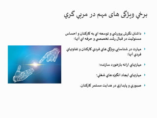 داشتن نگرش پرورش ي و توسعه اي به كاركنان و احساس  
مسئوليت در قبال رشد تخصص ي و حرفه اي آنها؛ 
مهارت در شناسايي ويژگي هاي فردي كاركنان و تفاوتهاي  
فردي آنها؛ 
مهارتهاي ارائه بازخورد سازنده؛  
مهارتهاي ايجاد انگیزه هاي شغلي؛  
صبوري و پايداري در هدايت مستمر كاركنان.  
 