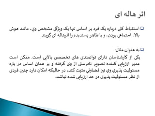 استنباط کلی درباره يک فرد بر اساس تنها يک ويژگی مشخصوي، مانند هوش  
بالا، اجتماعی بودن، و يا ظاهر پسنديده را اثرهاله ای گويند. 
به عنوان مثال:  
یکی از کارشناسان دارای توانمندی های تخصص ی بالایی است. ممكن است 
مدیر ارزیابی کننده تصوير نادرستی از وی گرفته و بر همان اساس در باره 
مسئوليت پذيري وي نيز قضاوتي مثبت کند، در حاليکه امکان دارد چنين فردی 
از نظر مسئوليتپذيری در حد ارزیابی شده نباشد. 
 