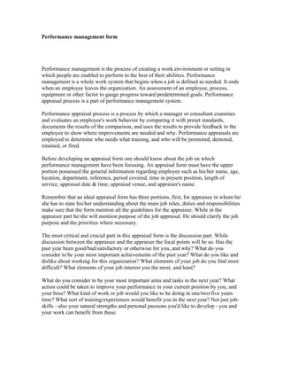 Performance management form




Performance management is the process of creating a work environment or setting in
which people are enabled to perform to the best of their abilities. Performance
management is a whole work system that begins when a job is defined as needed. It ends
when an employee leaves the organization. An assessment of an employee, process,
equipment or other factor to gauge progress toward predetermined goals. Performance
appraisal process is a part of performance management system.

Performance appraisal process is a process by which a manager or consultant examines
and evaluates an employee's work behavior by comparing it with preset standards,
documents the results of the comparison, and uses the results to provide feedback to the
employee to show where improvements are needed and why. Performance appraisals are
employed to determine who needs what training, and who will be promoted, demoted,
retained, or fired.

Before developing an appraisal form one should know about the job on which
performance management have been focusing. An appraisal form must have the upper
portion possessed the general information regarding employee such as his/her name, age,
location, department, reference, period covered, time in present position, length of
service, appraisal date & time, appraisal venue, and appraiser's name.

Remember that an ideal appraisal form has three portions, first, for appraisee in whom he/
she has to state his/her understanding about the main job roles, duties and responsibilities
make sure that the form mention all the guidelines for the appraisee. While in the
appraiser part he/she will mention purpose of the job appraisal. He should clarify the job
purpose and the priorities where necessary.

The most critical and crucial part in this appraisal form is the discussion part. While
discussion between the appraisee and the appraiser the focal points will be as: Has the
past year been good/bad/satisfactory or otherwise for you, and why? What do you
consider to be your most important achievements of the past year? What do you like and
dislike about working for this organization? What elements of your job do you find most
difficult? What elements of your job interest you the most, and least?

What do you consider to be your most important aims and tasks in the next year? What
action could be taken to improve your performance in your current position by you, and
your boss? What kind of work or job would you like to be doing in one/two/five years
time? What sort of training/experiences would benefit you in the next year? Not just job-
skills - also your natural strengths and personal passions you'd like to develop - you and
your work can benefit from these.
 