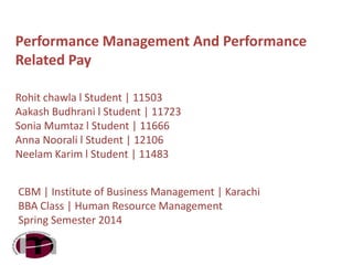 Performance Management And Performance
Related Pay
Rohit chawla l Student | 11503
Aakash Budhrani l Student | 11723
Sonia Mumtaz l Student | 11666
Anna Noorali l Student | 12106
Neelam Karim l Student | 11483
CBM | Institute of Business Management | Karachi
BBA Class | Human Resource Management
Spring Semester 2014
 
