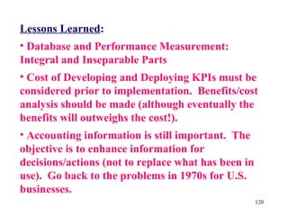 Lessons Learned:
• Database and Performance Measurement:
Integral and Inseparable Parts
• Cost of Developing and Deploying KPIs must be
considered prior to implementation. Benefits/cost
analysis should be made (although eventually the
benefits will outweighs the cost!).
• Accounting information is still important. The
objective is to enhance information for
decisions/actions (not to replace what has been in
use). Go back to the problems in 1970s for U.S.
businesses.
                                                     120
 