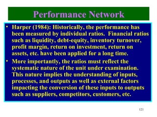 Performance Network
• Harper (1984): Historically, the performance has
  been measured by individual ratios. Financial ratios
  such as liquidity, debt-equity, inventory turnover,
  profit margin, return on investment, return on
  assets, etc. have been applied for a long time.
• More importantly, the ratios must reflect the
  systematic nature of the unit under examination.
  This nature implies the understanding of inputs,
  processes, and outputs as well as external factors
  impacting the conversion of these inputs to outputs
  such as suppliers, competitors, customers, etc.

                                                  121
 