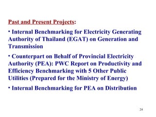 Past and Present Projects:
• Internal Benchmarking for Electricity Generating
Authority of Thailand (EGAT) on Generation and
Transmission
• Counterpart on Behalf of Provincial Electricity
Authority (PEA): PWC Report on Productivity and
Efficiency Benchmarking with 5 Other Public
Utilities (Prepared for the Ministry of Energy)
• Internal Benchmarking for PEA on Distribution


                                                  24
 