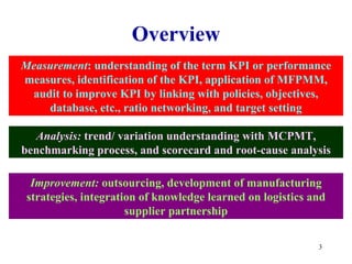 Overview
Measurement: understanding of the term KPI or performance
measures, identification of the KPI, application of MFPMM,
 audit to improve KPI by linking with policies, objectives,
    database, etc., ratio networking, and target setting

  Analysis: trend/ variation understanding with MCPMT,
benchmarking process, and scorecard and root-cause analysis

  Improvement: outsourcing, development of manufacturing
 strategies, integration of knowledge learned on logistics and
                      supplier partnership

                                                            3
 