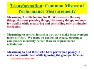 Transformation: Common Misuse of
       Performance Measurement?
• Measuring A while hoping for B. We measure the easy
  things, the most pressing things, the wrong things; we hope
  for quality while measuring and controlling only production
  schedules.

• Measuring to control in such a way as to make improvement
  more difficult. We focus on control of excess, creating a
  compliance mentality rather than an improvement
  orientation.

• Measuring to find those who have performed poorly in
  order to punish them while ignoring the good performers.
     Source: Sink and Tuttle, 1989


                                                          54
 