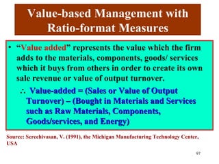 Value-based Management with
           Ratio-format Measures
• “Value added” represents the value which the firm
  adds to the materials, components, goods/ services
  which it buys from others in order to create its own
  sale revenue or value of output turnover.
   ∴ Value-added = (Sales or Value of Output
     Turnover) – (Bought in Materials and Services
     such as Raw Materials, Components,
     Goods/services, and Energy)
Source: Screehivasan, V. (1991), the Michigan Manufacturing Technology Center,
USA
                                                                            97
 