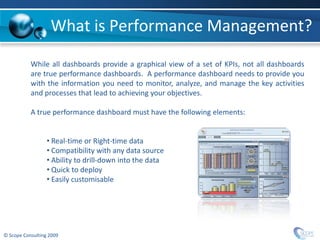 What is Performance Management?
           While all dashboards provide a graphical view of a set of KPIs, not all dashboards
           are true performance dashboards. A performance dashboard needs to provide you
           with the information you need to monitor, analyze, and manage the key activities
           and processes that lead to achieving your objectives.

           A true performance dashboard must have the following elements:


                  • Real-time or Right-time data
                  • Compatibility with any data source
                  • Ability to drill-down into the data
                  • Quick to deploy
                  • Easily customisable




© Scope Consulting 2009
 