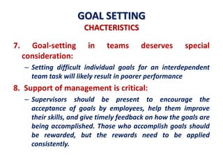 GOAL SETTING
CHACTERISTICS
7. Goal-setting in teams deserves special
consideration:
– Setting difficult individual goals for an interdependent
team task will likely result in poorer performance
8. Support of management is critical:
– Supervisors should be present to encourage the
acceptance of goals by employees, help them improve
their skills, and give timely feedback on how the goals are
being accomplished. Those who accomplish goals should
be rewarded, but the rewards need to be applied
consistently.
 