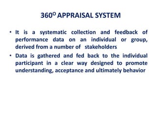 360O APPRAISAL SYSTEM
• It is a systematic collection and feedback of
performance data on an individual or group,
derived from a number of stakeholders
• Data is gathered and fed back to the individual
participant in a clear way designed to promote
understanding, acceptance and ultimately behavior
 