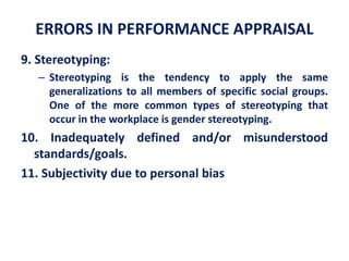 ERRORS IN PERFORMANCE APPRAISAL
9. Stereotyping:
– Stereotyping is the tendency to apply the same
generalizations to all members of specific social groups.
One of the more common types of stereotyping that
occur in the workplace is gender stereotyping.
10. Inadequately defined and/or misunderstood
standards/goals.
11. Subjectivity due to personal bias
 
