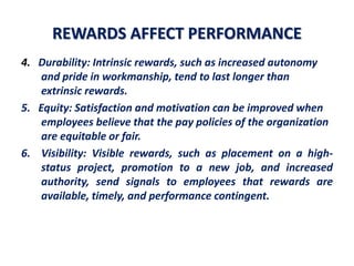REWARDS AFFECT PERFORMANCE
4. Durability: Intrinsic rewards, such as increased autonomy
and pride in workmanship, tend to last longer than
extrinsic rewards.
5. Equity: Satisfaction and motivation can be improved when
employees believe that the pay policies of the organization
are equitable or fair.
6. Visibility: Visible rewards, such as placement on a high-
status project, promotion to a new job, and increased
authority, send signals to employees that rewards are
available, timely, and performance contingent.
 