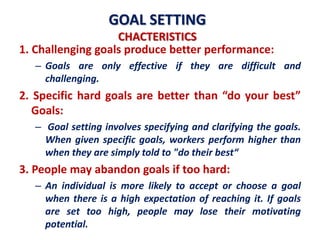 GOAL SETTING
CHACTERISTICS
1. Challenging goals produce better performance:
– Goals are only effective if they are difficult and
challenging.
2. Specific hard goals are better than “do your best”
Goals:
– Goal setting involves specifying and clarifying the goals.
When given specific goals, workers perform higher than
when they are simply told to "do their best“
3. People may abandon goals if too hard:
– An individual is more likely to accept or choose a goal
when there is a high expectation of reaching it. If goals
are set too high, people may lose their motivating
potential.
 