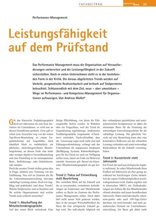 25F A C H B E I T R A G
Performance-Management
Das Performance Management muss die Organisation auf Herausfor-
derungen vorbereiten und die Leistungsfähigkeit in der Zukunft
sicherstellen. Doch in vielen Unternehmen steht es in der bestehen-
den Form in der Kritik. Die daraus abgeleiteten Trends werden auf
Vorteile, pragmatische Realisierbarkeit und kritisch auf Stolpersteine
beleuchtet. Schlussendlich mit dem Ziel, neue – aber umsetzbare –
Wege im Performance- und Kompetenz-Management für Organisa-
tionen aufzuzeigen. Von Andreas Mollet*
Leistungsfähigkeit
auf dem Prüfstand
Gilt das klassische Endjahresgespräch
doch seit Jahrzenten als eine feste Ins-
titution im Unternehmen, so wird nun an
dessen Grundfesten gerüttelt. Zwar gab es
schon erste Anzeichen weg von der reinen
Top-Down-Beurteilung zu einem Ge-
sprächsformat auf Augenhöhe, doch
inhaltlich blieb es mehrheitlich ein
jährliches, rückwärtsgerichtetes Beurtei-
lungsformat, an dessen Ende eine mehr
oder weniger objektive Gesamtbeurteilung
und eine Einstufung in ein intransparentes
Boni-, Beförderungs- oder Gehaltskonst-
rukt standen.
Doch die neusten Trends stellen genau dies
in Frage, nämlich eine Trennung von der
Entlöhnung. Neu soll im Zentrum die für
die Unternehmensentwicklung relevante
zukünftige Leistung stehen. Doch wie trag-
fähig und praktikabel sind diese Trends?
Welche Stolpersteine sind zu beachten und
für welche Organisationen sind welche
Trends auch wirklich umsetzbar?
Trend 1: Abschaffung der
Mitarbeitendengespräche
Auf den ersten Blick verlockend. Eine
-
rungskräfte befreit werden. In Wahrheit
aber ein Trugschluss, weil der Trend als
Gegenleistung regelmässige, strukturierte
Feedbackgespräche (sogenannte «Check-
ins») einfordert. Nachvollziehbar, dass
die Umsetzung sogar noch mehr Zeit und
Führungswahrnehmung verlangt und das
Unternehmen die angepassten Strukturen
(Befähigung, Systeme, Rahmenbedingun-
gen) für die Check-ins auch zur Verfügung
stellen muss, damit am Ende ein Mehrwert
entsteht. Ansonsten gilt: Besser ein klassi-
sches Mitarbeitendengespräch als gar kei-
nes.
Trend 2: Fokus auf Entwicklung
statt Beurteilung
Der vermehrte Blick auf die Zukunft und
die zu erwartenden, veränderten Anforde-
rungen an Funktionen und Mitarbeitende
sollten zu Recht im Zentrum des Perfor-
mance Managements stehen. Doch dabei
darf nicht ausser Acht gelassen werden,
dass in der jetzigen Wirtschaftlichkeit die
Basis für eine erfolgreiche Zukunft ge-
legt wird. Der individuelle Abgleich mit
den vorhandenen persönlichen und unter-
nehmerischen Kompetenzen ist dabei die
elementare Basis für die Eruierung der
notwendigen Entwicklungsschritte für die
zukünftige Leistung. Der gänzliche Ver-
zicht auf eine Beurteilung kann aber eine
Leistung verhindern und somit notwendige
Rückschlüsse für die Zukunft verunmög-
lichen.
Trend 3: Kurzzeitziele statt
Jahresziele
Ein Trend, der auch psychologischeAspek-
te aufnimmt. So sehen Mitarbeitende ihren
während bei kurzfristigen Zielen tatsäch-
wahrgenommen wird. Zudem ergeben sich
in klassischen MbO’s mit Zielkaskadie-
rungen am Schluss für den Mitarbeitenden
Jahresziele. Daher sind individuelle «short-
term-goals» oder auch «90-Tage-Ziele»
durchaus ein motivierendes und auch ge-
stalterisches Element zur Unternehmens-
entwicklung. Als Basis gilt dabei mehr
 