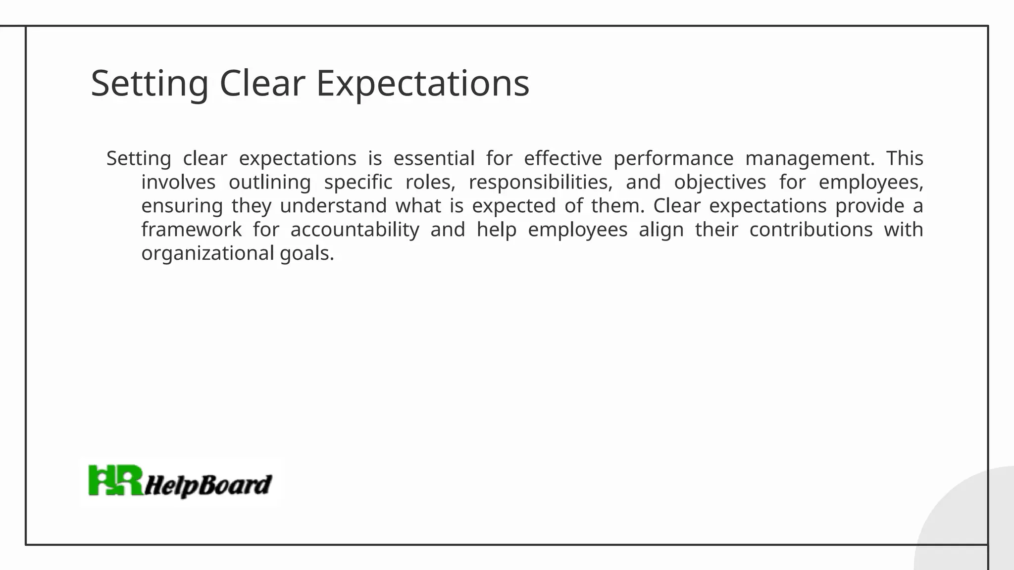 Setting Clear Expectations
Setting clear expectations is essential for effective performance management. This
involves outlining specific roles, responsibilities, and objectives for employees,
ensuring they understand what is expected of them. Clear expectations provide a
framework for accountability and help employees align their contributions with
organizational goals.
 
