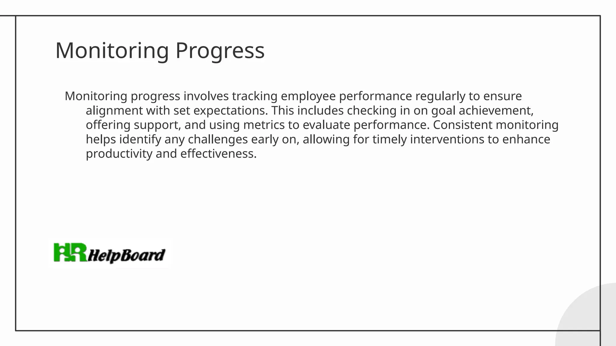 Monitoring Progress
Monitoring progress involves tracking employee performance regularly to ensure
alignment with set expectations. This includes checking in on goal achievement,
offering support, and using metrics to evaluate performance. Consistent monitoring
helps identify any challenges early on, allowing for timely interventions to enhance
productivity and effectiveness.
 