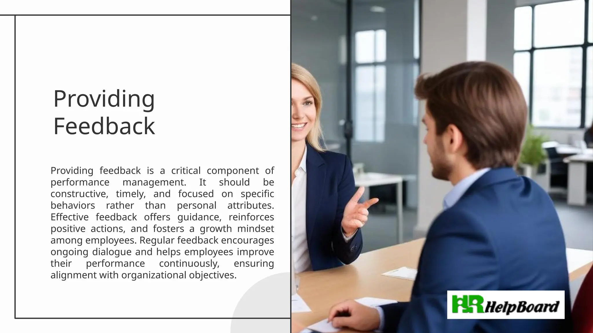 Providing
Feedback
Providing feedback is a critical component of
performance management. It should be
constructive, timely, and focused on specific
behaviors rather than personal attributes.
Effective feedback offers guidance, reinforces
positive actions, and fosters a growth mindset
among employees. Regular feedback encourages
ongoing dialogue and helps employees improve
their performance continuously, ensuring
alignment with organizational objectives.
 