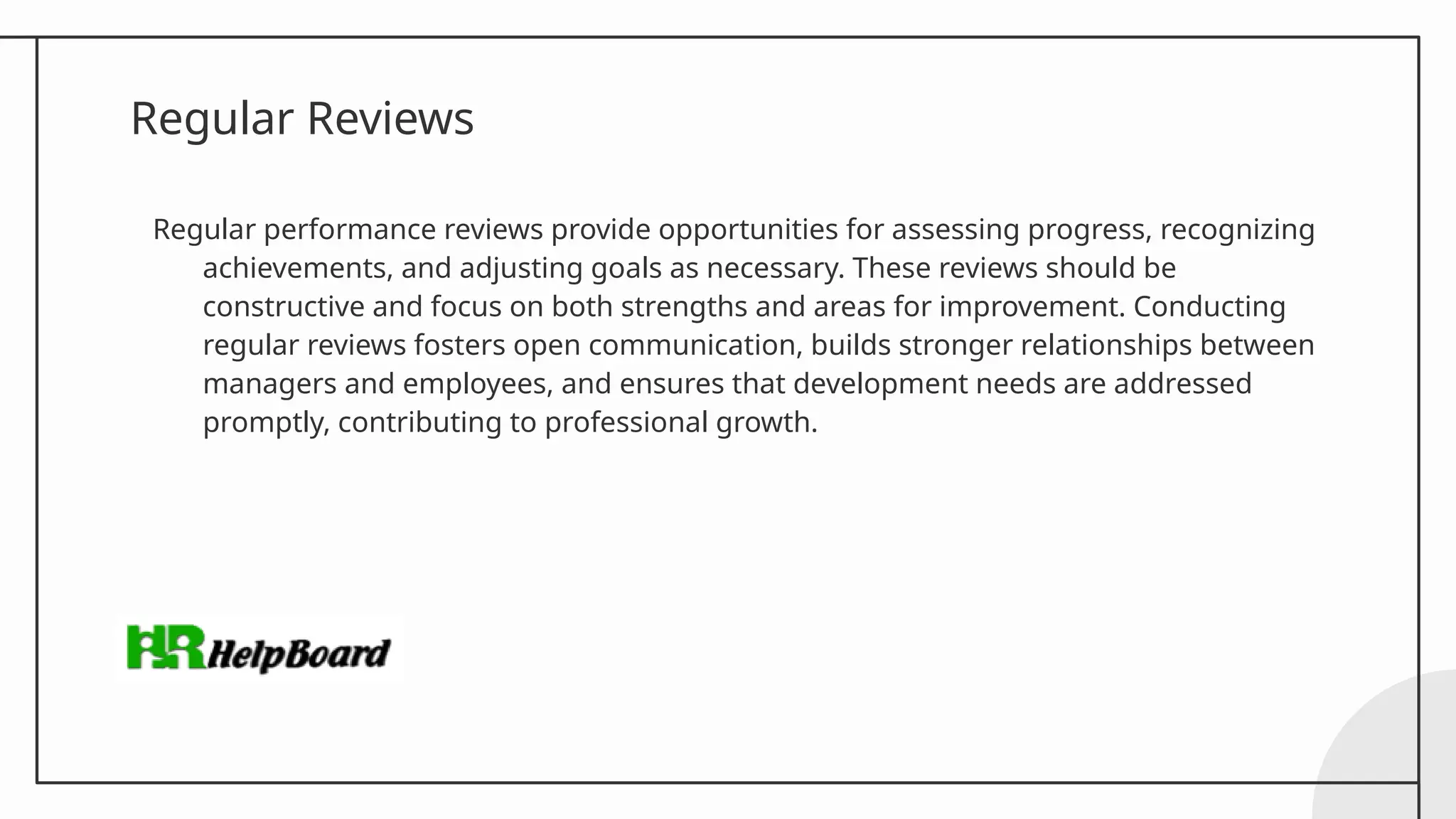 Regular Reviews
Regular performance reviews provide opportunities for assessing progress, recognizing
achievements, and adjusting goals as necessary. These reviews should be
constructive and focus on both strengths and areas for improvement. Conducting
regular reviews fosters open communication, builds stronger relationships between
managers and employees, and ensures that development needs are addressed
promptly, contributing to professional growth.
 