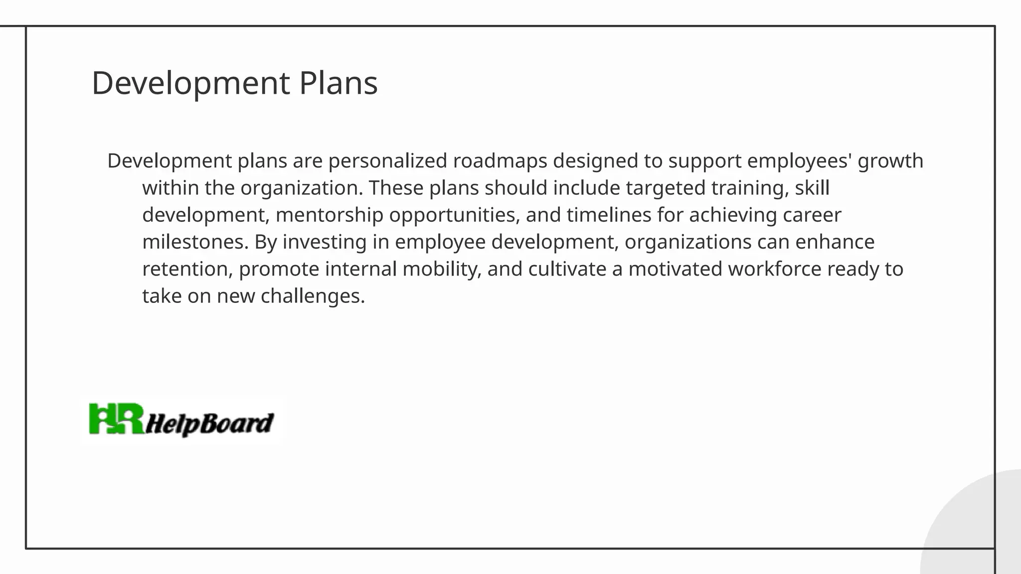 Development Plans
Development plans are personalized roadmaps designed to support employees' growth
within the organization. These plans should include targeted training, skill
development, mentorship opportunities, and timelines for achieving career
milestones. By investing in employee development, organizations can enhance
retention, promote internal mobility, and cultivate a motivated workforce ready to
take on new challenges.
 