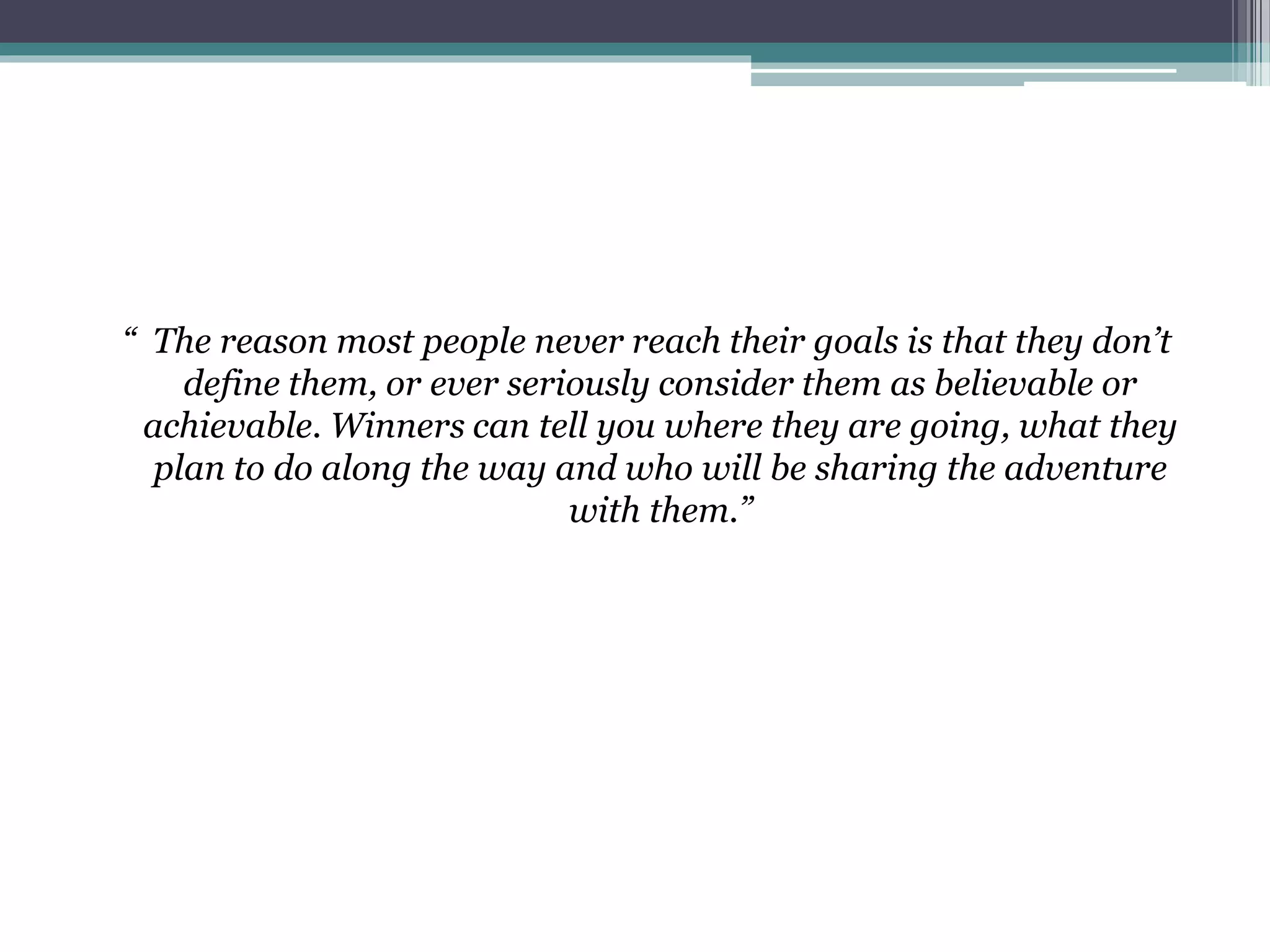 “ The reason most people never reach their goals is that they don’t
define them, or ever seriously consider them as believable or
achievable. Winners can tell you where they are going, what they
plan to do along the way and who will be sharing the adventure
with them.”
 