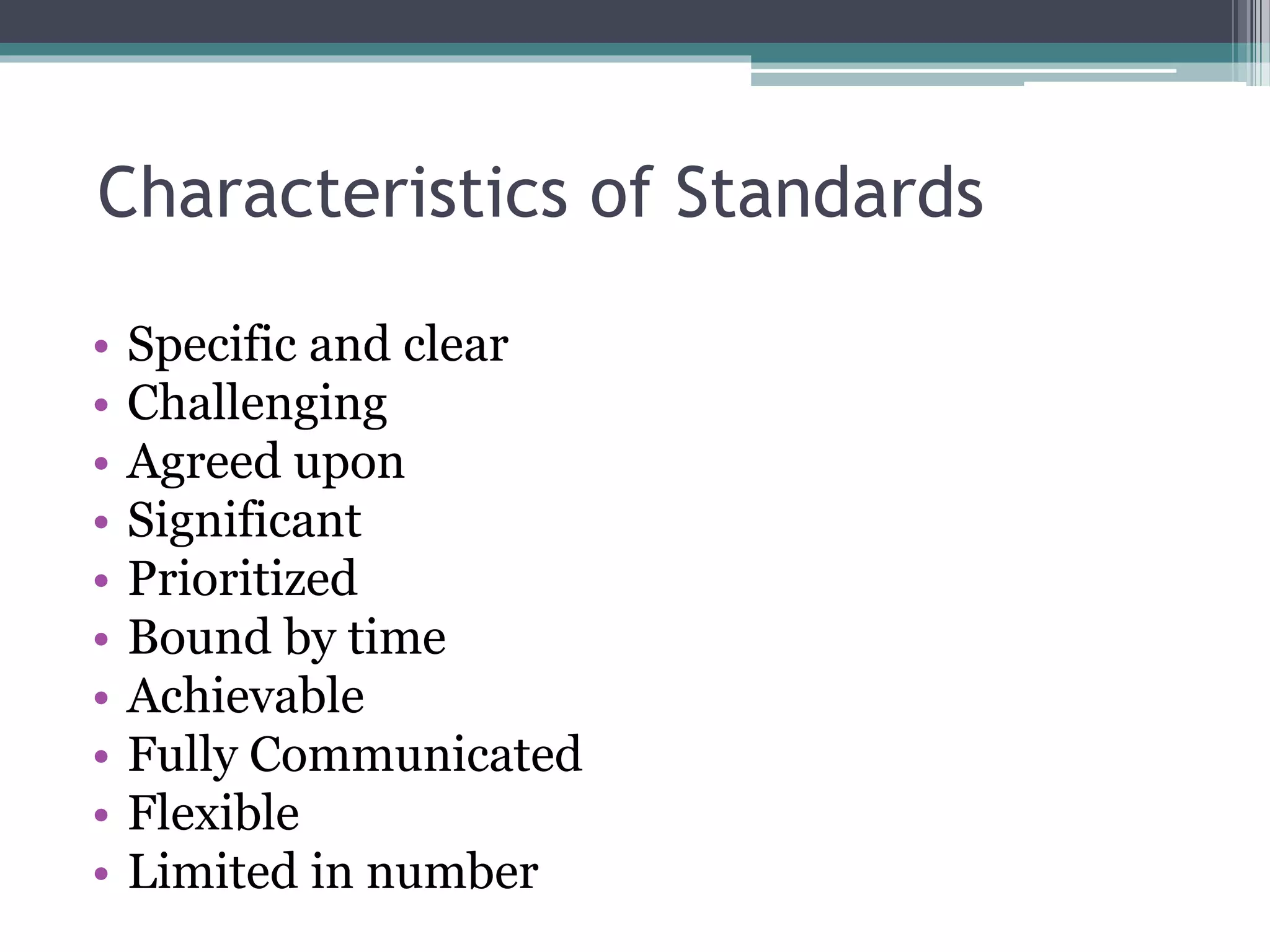 Characteristics of Standards
• Specific and clear
• Challenging
• Agreed upon
• Significant
• Prioritized
• Bound by time
• Achievable
• Fully Communicated
• Flexible
• Limited in number
 