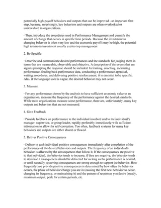 potentially high-payoff behaviors and outputs that can be improved - an important first
step, because, surprisingly, key behaviors and outputs are often overlooked or
undervalued in organizations.

· Then, introduce the procedures used in Performance Management and quantify the
amount of change that occurs in specific time periods. Because the investment in
changing behavior is often very low and the economic payoffs may be high, the potential
high return on investment usually excites top management

2. Be Specific

· Describe and communicate desired performances and the standards for judging them in
terms that are measurable, observable and objective. A description of the events that are
signals prompting the response should be included. In training, coaching, measuring
performance, feeding back performance data, conducting a performance appraisal,
writing procedures, and delivering positive reinforcement, it is essential to be specific.
Alas, if the language used is vague, the desired behavior may not occur.

3. Measure

· For any performance shown by the analysis to have sufficient economic value to an
organization, measure the frequency of the performance against the desired standards.
While most organizations measure some performance, there are, unfortunately, many key
outputs and behaviors that are not measured.

4. Give Feedback

· Provide feedback on performance to the individual involved and to the individual's
manager, supervisor, or group leader, rapidly-preferably immediately-with sufficient
information to allow for self-correction. Too often, feedback systems for many key
behaviors and outputs are either absent or flawed.

5. Deliver Positive Consequences

· Deliver to each individual positive consequences immediately after completion of the
performance of the desired behaviors and outputs. The frequency of an individual's
behavior is affected by the consequences that follow it. If the consequences are positive
to that individual, the behavior tends to increase; if they are negative, the behavior tends
to decrease. Consequences should be delivered for as long as the performance is desired,
or until naturally occurring consequences are strong enough to support the behavior. How
frequently you provide positive consequences is determined by how often the behavior
occurs, the phase of behavior change you are in (causing the first new behavior to occur,
changing its frequency, or maintaining it) and the pattern of responses you desire (steady,
maximum output, peak for certain periods, etc.
 