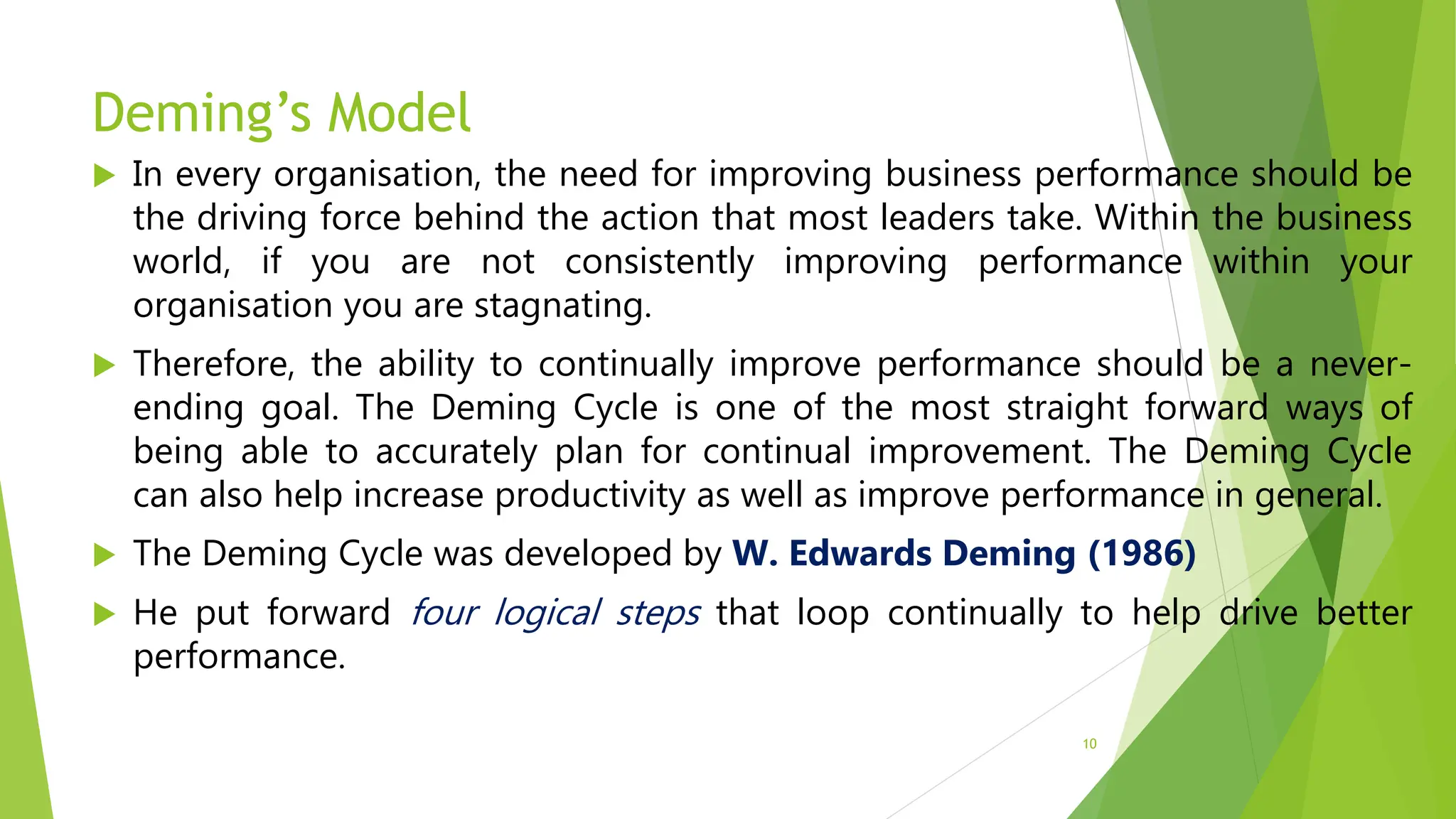 Deming’s Model
 In every organisation, the need for improving business performance should be
the driving force behind the action that most leaders take. Within the business
world, if you are not consistently improving performance within your
organisation you are stagnating.
 Therefore, the ability to continually improve performance should be a never-
ending goal. The Deming Cycle is one of the most straight forward ways of
being able to accurately plan for continual improvement. The Deming Cycle
can also help increase productivity as well as improve performance in general.
 The Deming Cycle was developed by W. Edwards Deming (1986)
 He put forward four logical steps that loop continually to help drive better
performance.
10
 