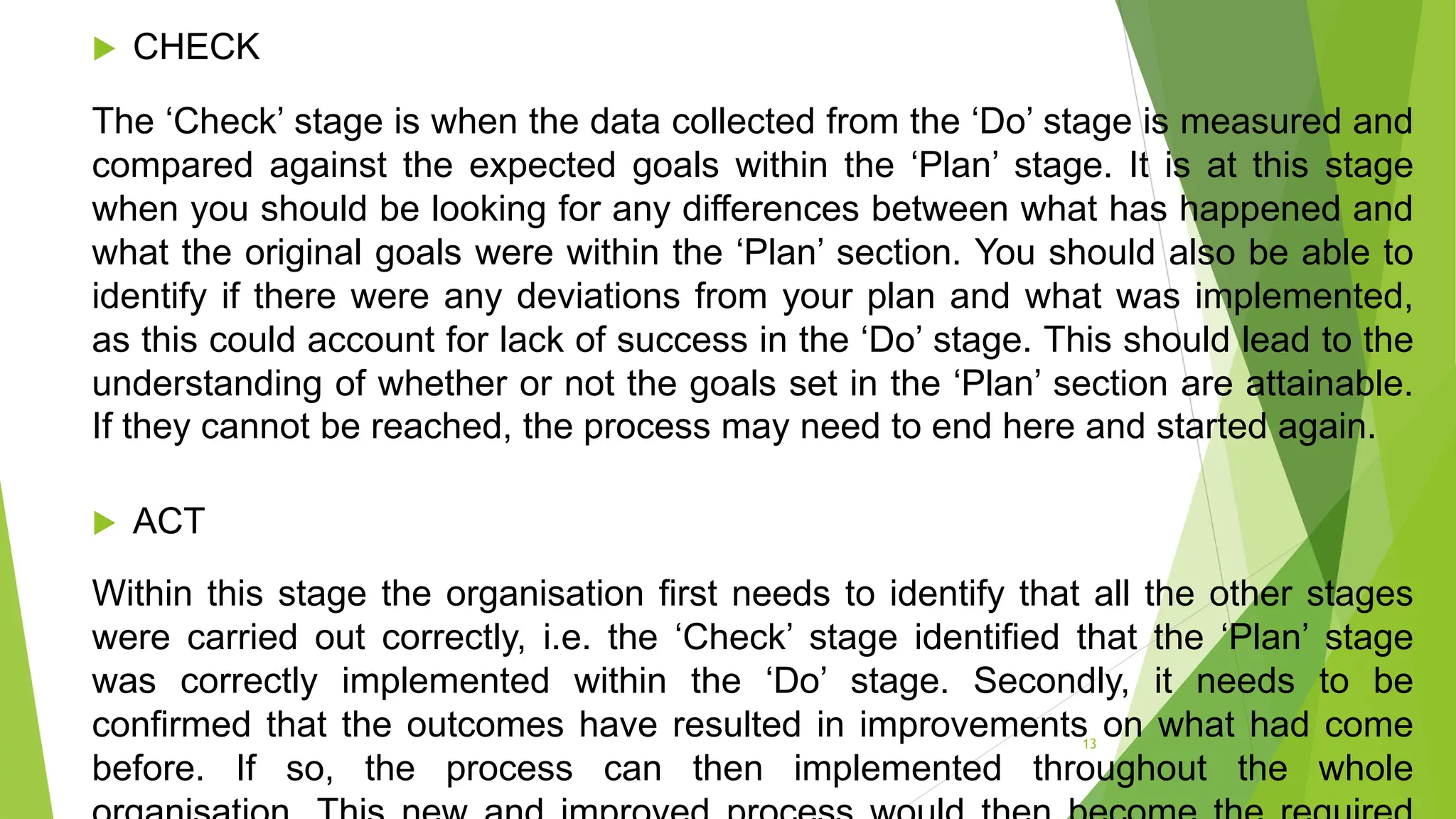  CHECK
The ‘Check’ stage is when the data collected from the ‘Do’ stage is measured and
compared against the expected goals within the ‘Plan’ stage. It is at this stage
when you should be looking for any differences between what has happened and
what the original goals were within the ‘Plan’ section. You should also be able to
identify if there were any deviations from your plan and what was implemented,
as this could account for lack of success in the ‘Do’ stage. This should lead to the
understanding of whether or not the goals set in the ‘Plan’ section are attainable.
If they cannot be reached, the process may need to end here and started again.
 ACT
Within this stage the organisation first needs to identify that all the other stages
were carried out correctly, i.e. the ‘Check’ stage identified that the ‘Plan’ stage
was correctly implemented within the ‘Do’ stage. Secondly, it needs to be
confirmed that the outcomes have resulted in improvements on what had come
before. If so, the process can then implemented throughout the whole
13
 
