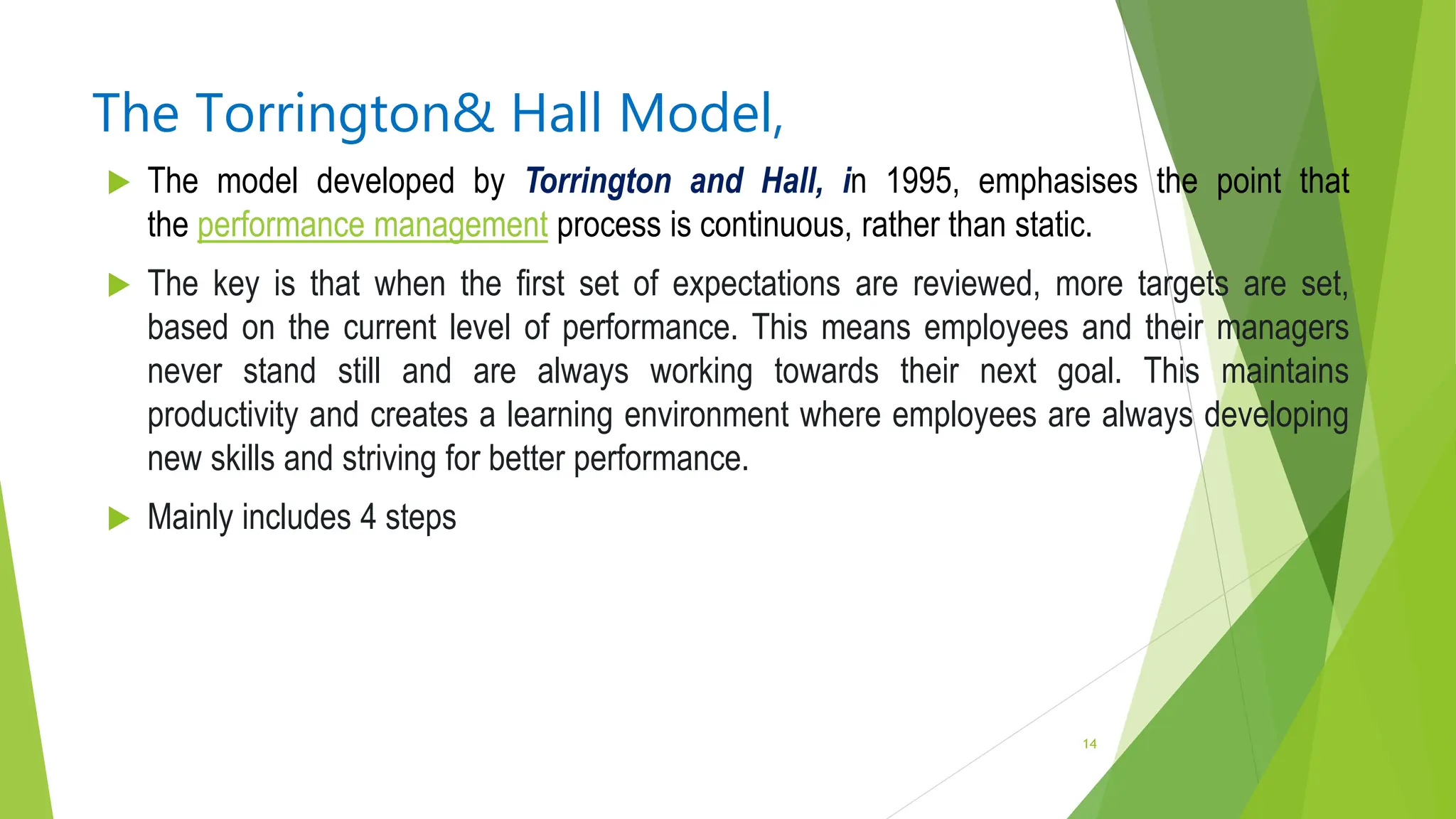 The Torrington& Hall Model,
 The model developed by Torrington and Hall, in 1995, emphasises the point that
the performance management process is continuous, rather than static.
 The key is that when the first set of expectations are reviewed, more targets are set,
based on the current level of performance. This means employees and their managers
never stand still and are always working towards their next goal. This maintains
productivity and creates a learning environment where employees are always developing
new skills and striving for better performance.
 Mainly includes 4 steps
14
 