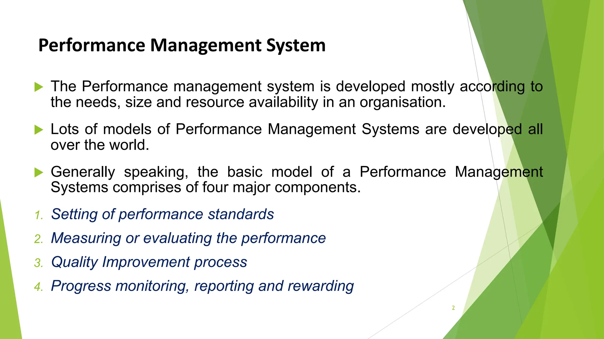 Performance Management System
 The Performance management system is developed mostly according to
the needs, size and resource availability in an organisation.
 Lots of models of Performance Management Systems are developed all
over the world.
 Generally speaking, the basic model of a Performance Management
Systems comprises of four major components.
1. Setting of performance standards
2. Measuring or evaluating the performance
3. Quality Improvement process
4. Progress monitoring, reporting and rewarding
2
 