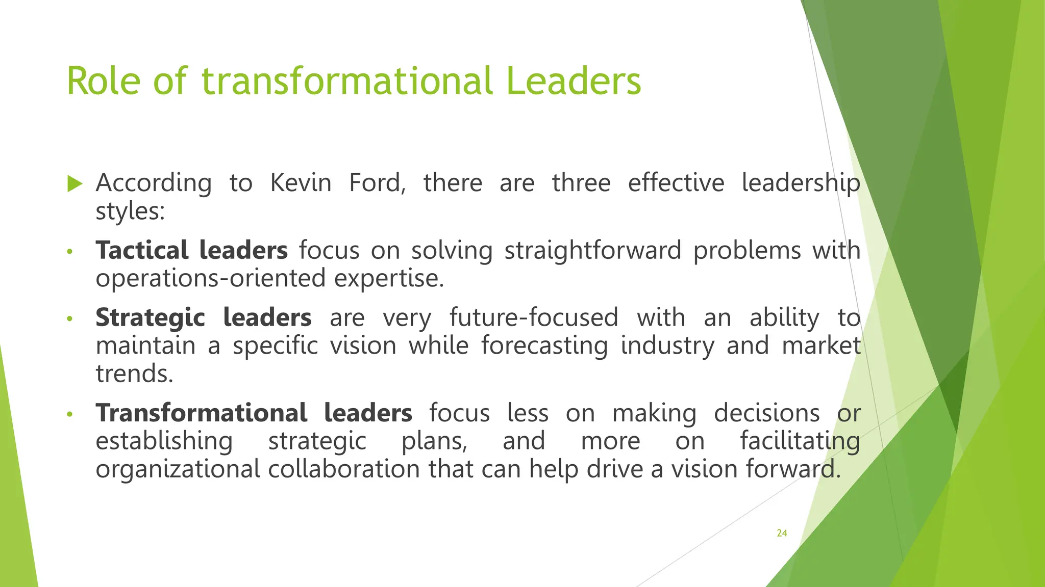 Role of transformational Leaders
 According to Kevin Ford, there are three effective leadership
styles:
• Tactical leaders focus on solving straightforward problems with
operations-oriented expertise.
• Strategic leaders are very future-focused with an ability to
maintain a specific vision while forecasting industry and market
trends.
• Transformational leaders focus less on making decisions or
establishing strategic plans, and more on facilitating
organizational collaboration that can help drive a vision forward.
24
 