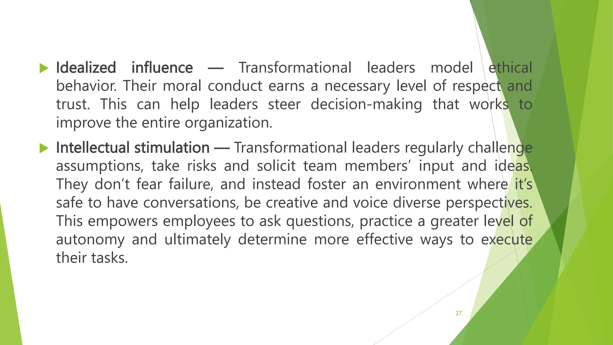  Idealized influence — Transformational leaders model ethical
behavior. Their moral conduct earns a necessary level of respect and
trust. This can help leaders steer decision-making that works to
improve the entire organization.
 Intellectual stimulation — Transformational leaders regularly challenge
assumptions, take risks and solicit team members’ input and ideas.
They don’t fear failure, and instead foster an environment where it’s
safe to have conversations, be creative and voice diverse perspectives.
This empowers employees to ask questions, practice a greater level of
autonomy and ultimately determine more effective ways to execute
their tasks.
27
 