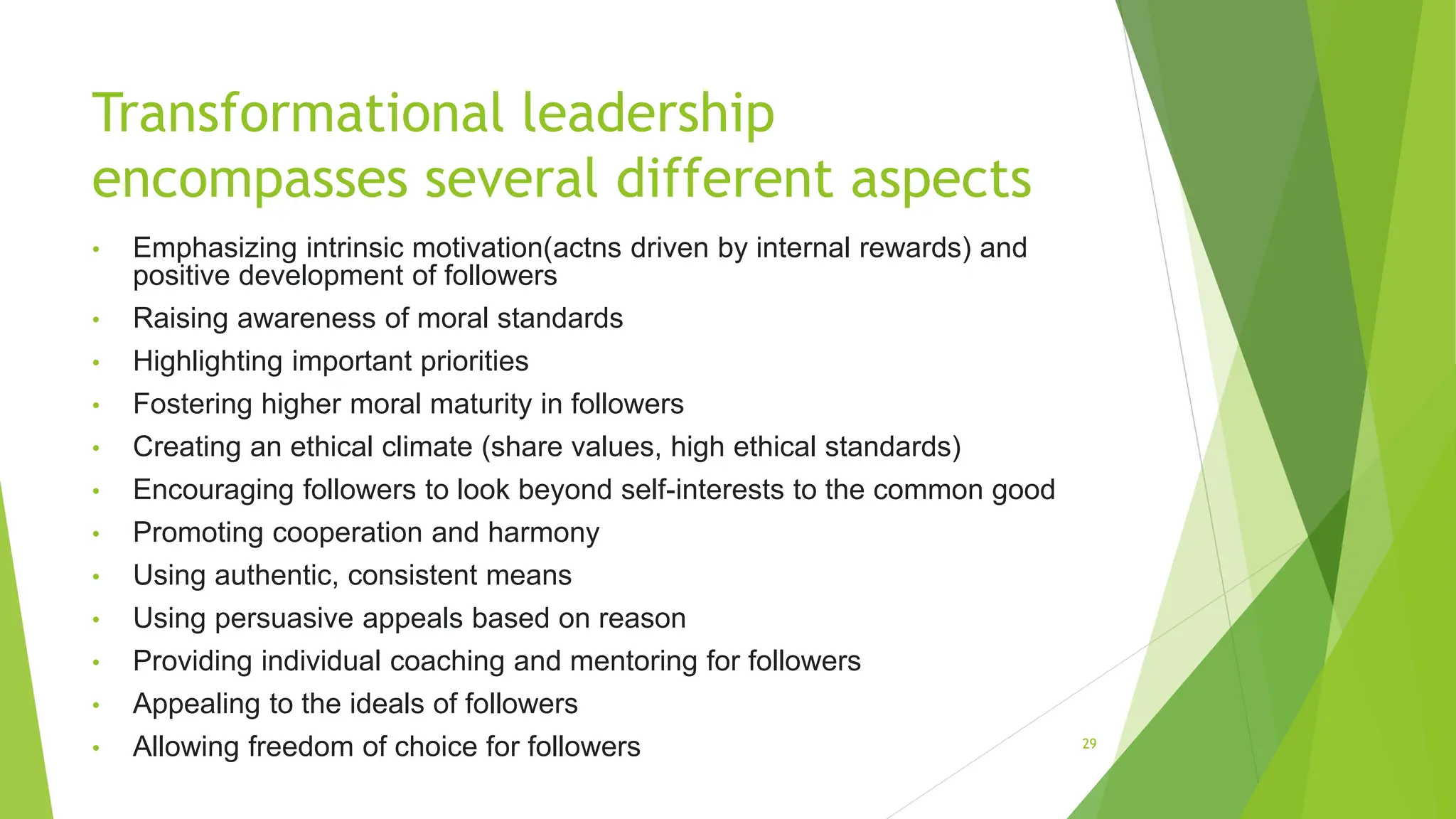 Transformational leadership
encompasses several different aspects
• Emphasizing intrinsic motivation(actns driven by internal rewards) and
positive development of followers
• Raising awareness of moral standards
• Highlighting important priorities
• Fostering higher moral maturity in followers
• Creating an ethical climate (share values, high ethical standards)
• Encouraging followers to look beyond self-interests to the common good
• Promoting cooperation and harmony
• Using authentic, consistent means
• Using persuasive appeals based on reason
• Providing individual coaching and mentoring for followers
• Appealing to the ideals of followers
• Allowing freedom of choice for followers 29
 