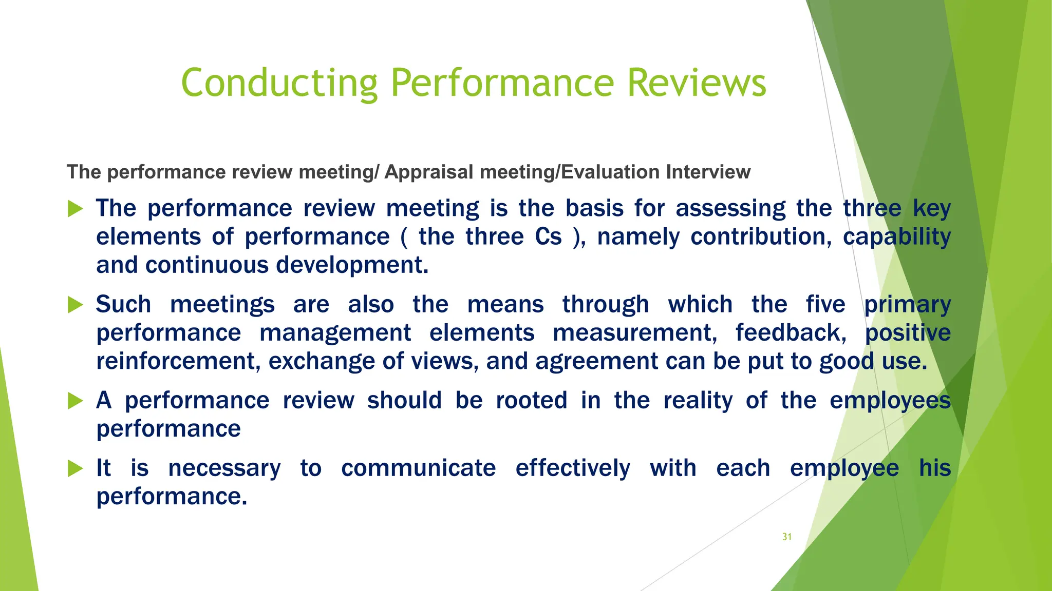 Conducting Performance Reviews
The performance review meeting/ Appraisal meeting/Evaluation Interview
 The performance review meeting is the basis for assessing the three key
elements of performance ( the three Cs ), namely contribution, capability
and continuous development.
 Such meetings are also the means through which the five primary
performance management elements measurement, feedback, positive
reinforcement, exchange of views, and agreement can be put to good use.
 A performance review should be rooted in the reality of the employees
performance
 It is necessary to communicate effectively with each employee his
performance.
31
 